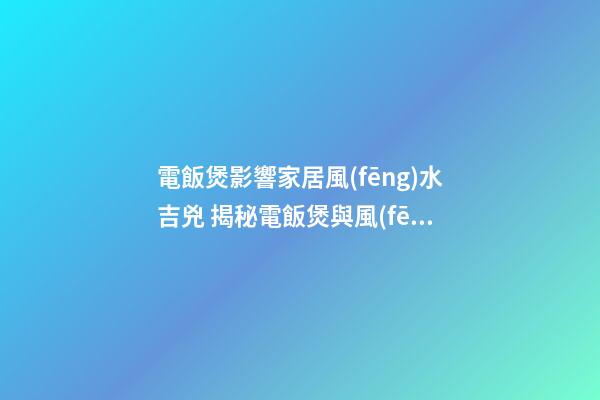 電飯煲影響家居風(fēng)水吉兇 揭秘電飯煲與風(fēng)水的關(guān)系